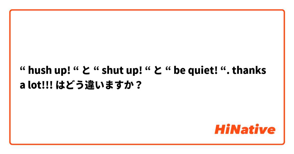 🆚【“ Hush Up “】 と 【“ Shut Up “】 と 【“ Be Quiet “ Thanks A Lot 】 はどう