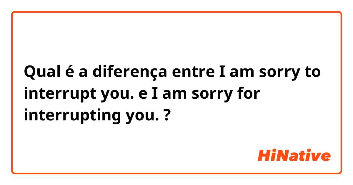Qual é a diferença entre I am sorry to interrupt you. e I am