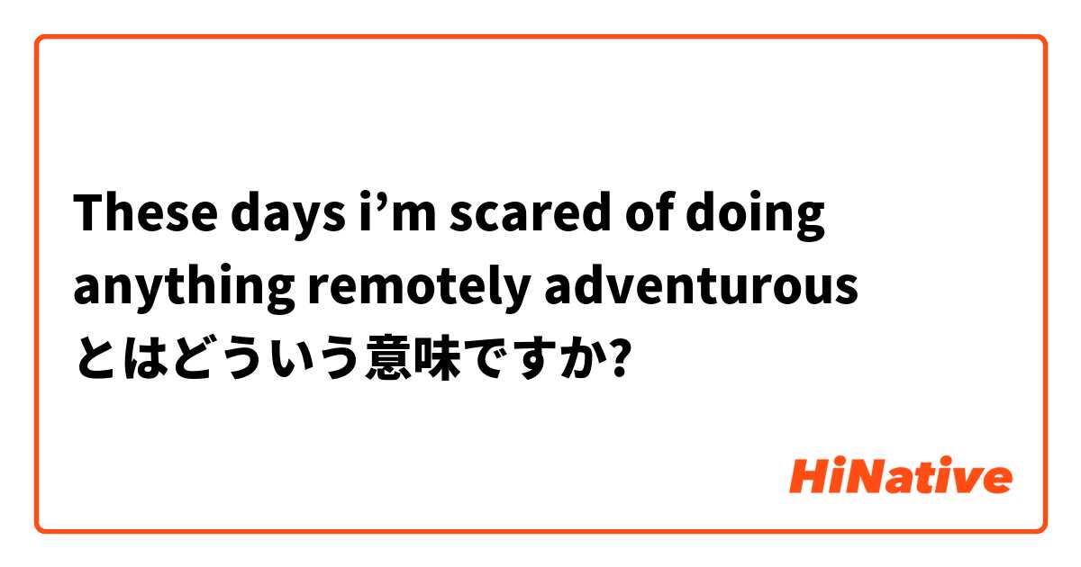 These Days I M Scared Of Doing Anything Remotely Adventurous とはどういう意味ですか 英語 アメリカ に関する質問 Hinative