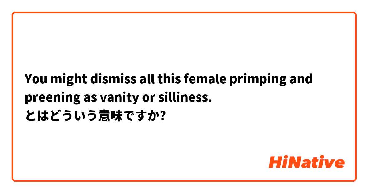 You Might Dismiss All This Female Primping And Preening As Vanity Or Silliness とはどういう意味ですか 英語 アメリカ に関する質問 Hinative