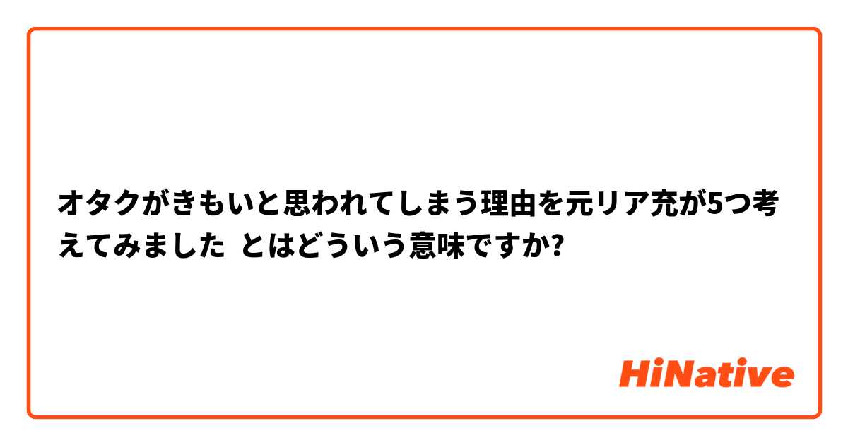 オタクがきもいと思われてしまう理由を元リア充が5つ考えてみました とはどういう意味ですか 日本語に関する質問 Hinative