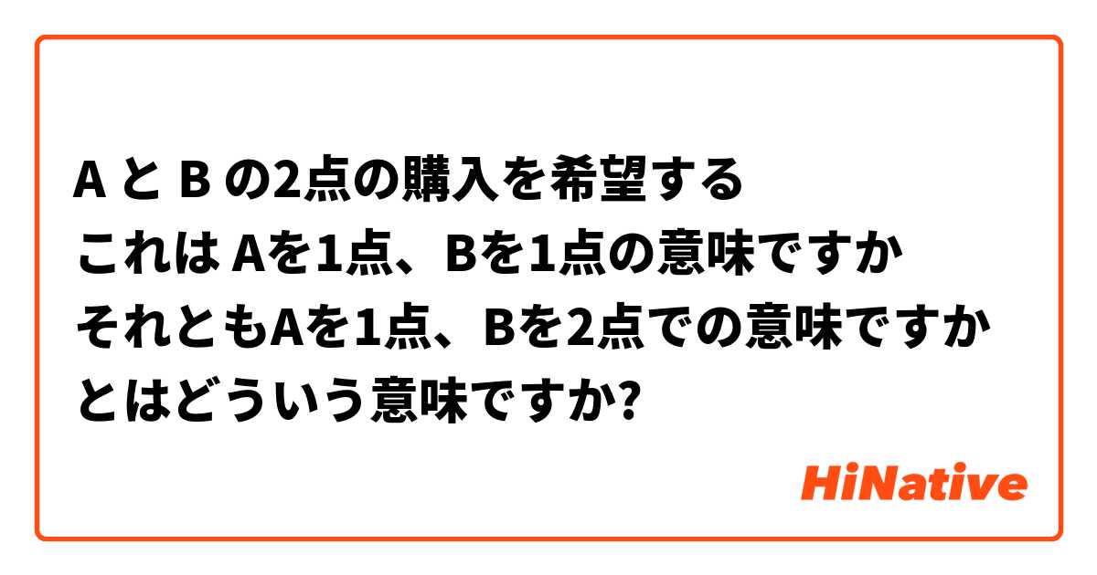 A と B の2点の購入を希望する これは Aを1点 Bを1点の意味ですか それともaを1点 Bを2点での意味ですか とはどういう意味ですか 日本語に関する質問 Hinative