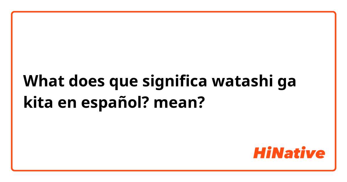 O que significa que significa watashi ga kita en español