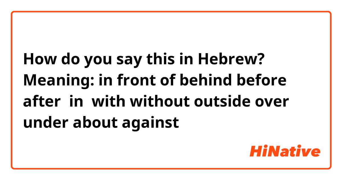 How do you say Meaning: in front of behind before after in with without  outside over under about against in Hebrew?