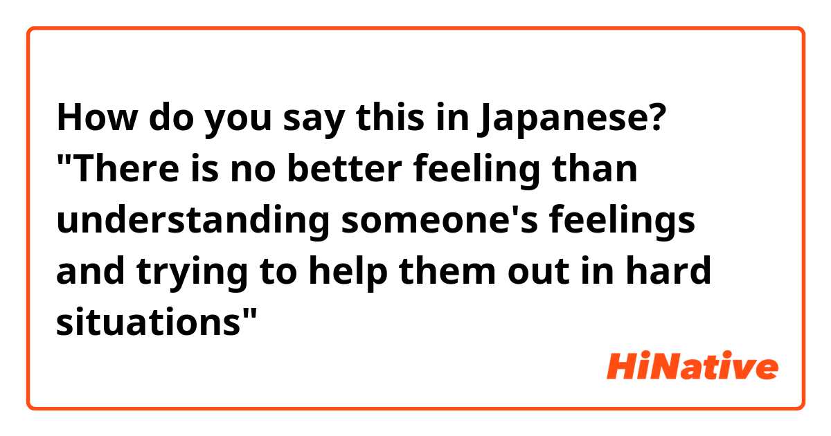 How do you say There is no better feeling than understanding someone's  feelings and trying to help them out in hard situations in Japanese?