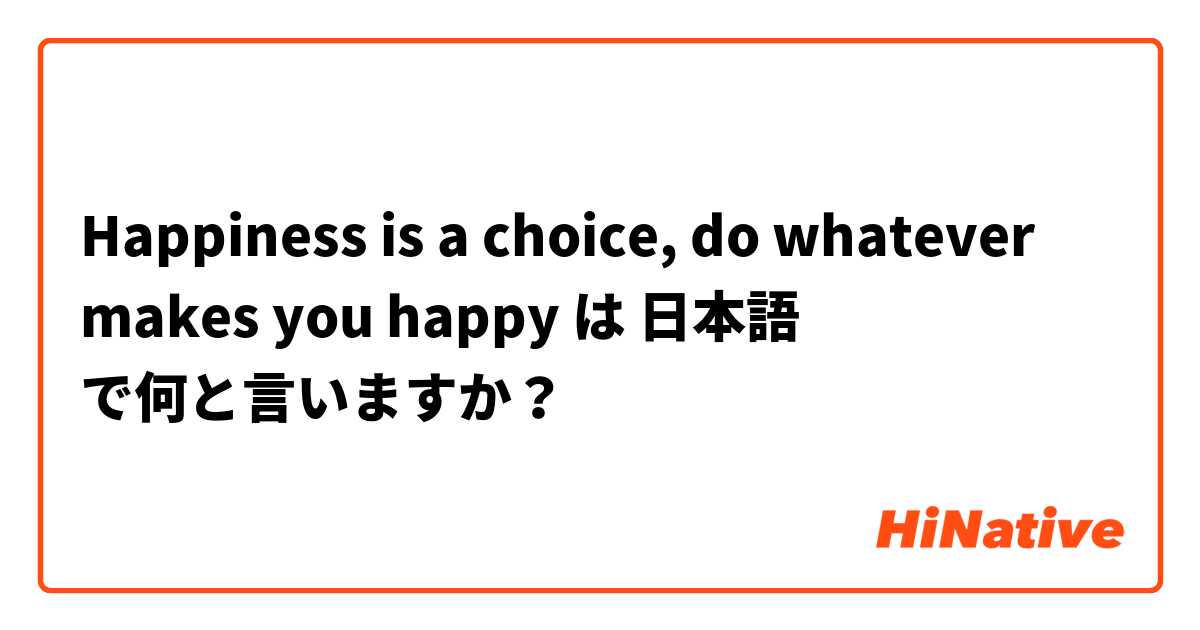 Happiness Is A Choice Do Whatever Makes You Happy は 日本語 で何と言いますか Hinative