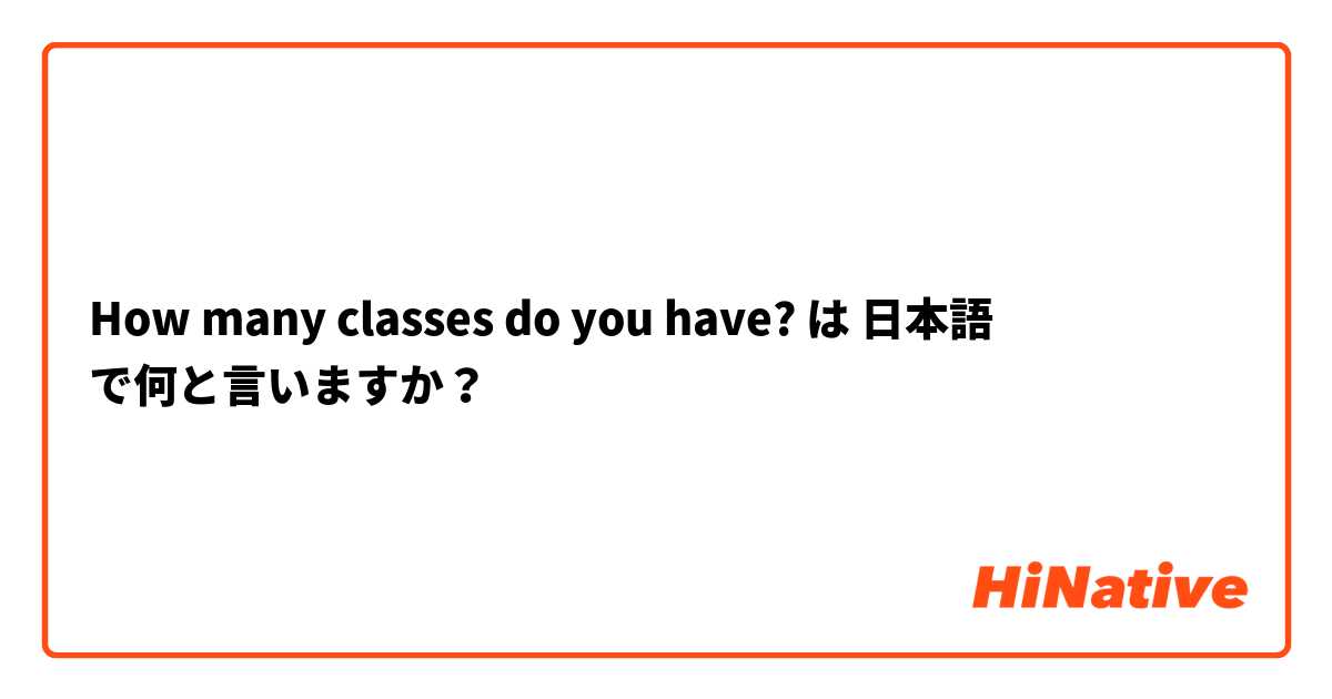 How Many Classes Do You Have は 日本語 で何と言いますか Hinative