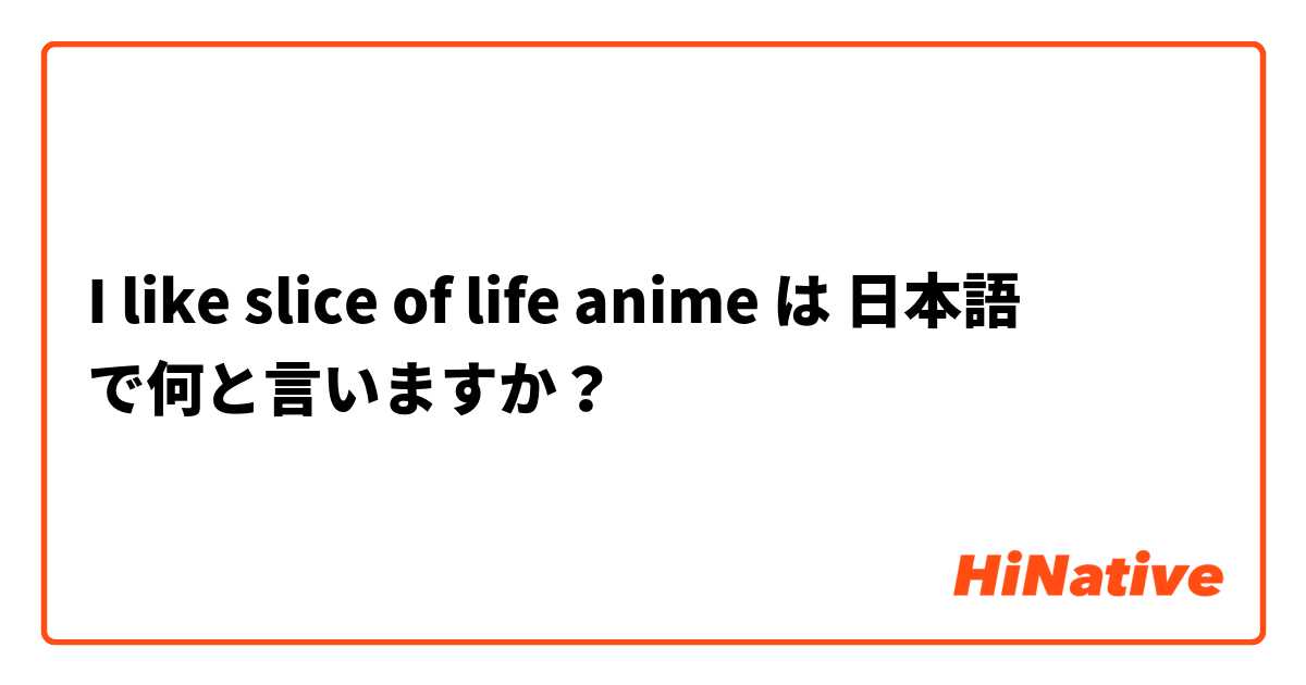 I Like Slice Of Life Anime は 日本語 で何と言いますか Hinative