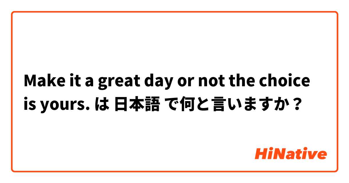 Make It A Great Day Or Not The Choice Is Yours は 日本語 で何と言いますか Hinative