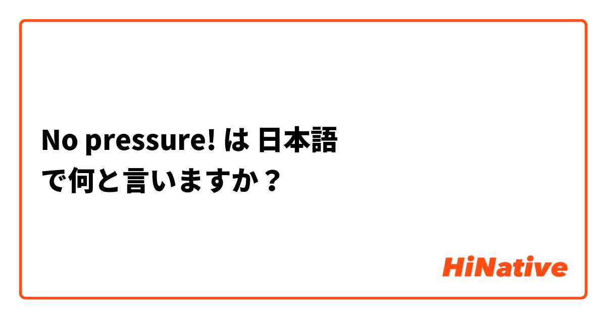 No Pressure は 日本語 で何と言いますか Hinative