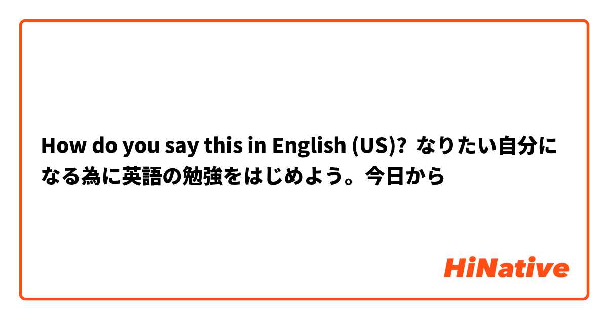 How Do You Say なりたい自分になる為に英語の勉強をはじめよう 今日から In English Us Hinative