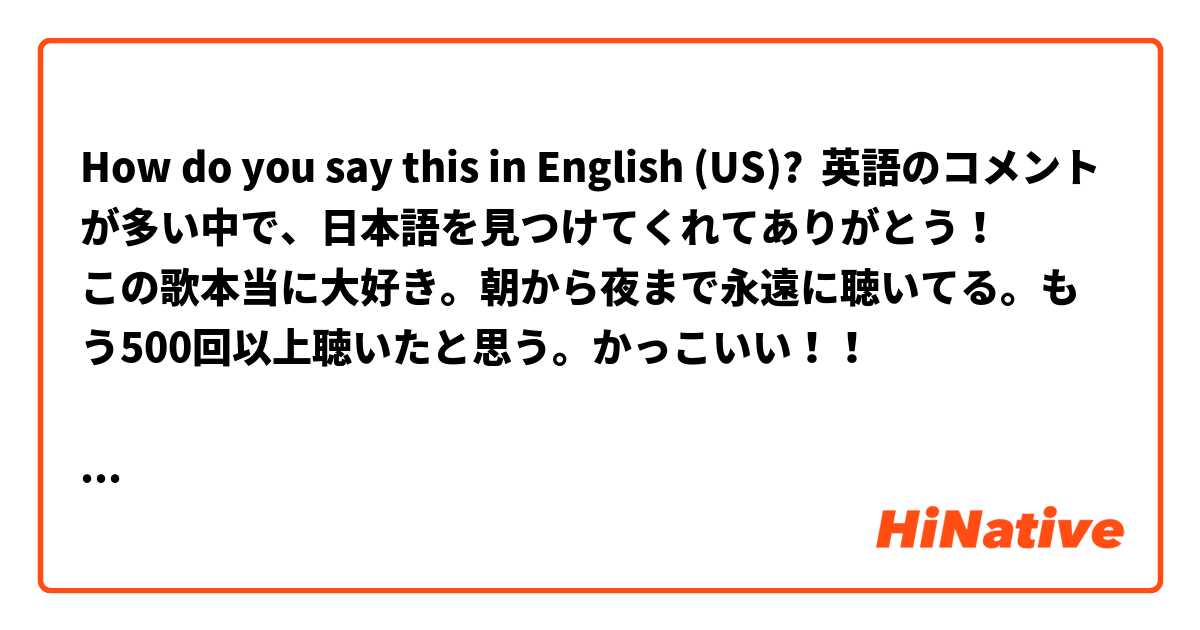 How Do You Say 英語のコメントが多い中で 日本語を見つけてくれてありがとう この歌 本当に大好き 朝から夜まで永遠に聴いてる もう500回以上聴いたと思う かっこいい と言いました In English Us Hinative