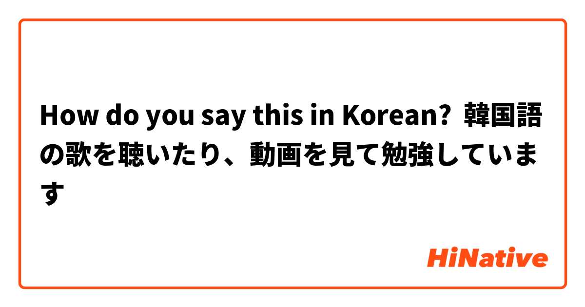 How Do You Say 韓国語の歌を聴いたり 動画を見て勉強しています In Korean Hinative