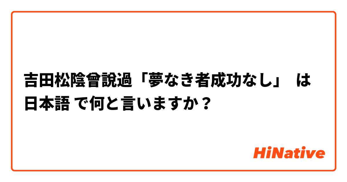 吉田松陰曾說過 夢なき者成功なし は 日本語 で何と言いますか Hinative