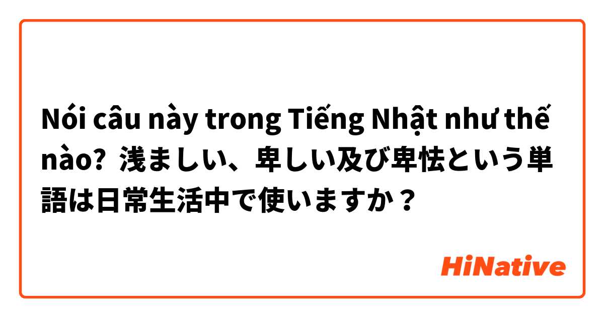 Noi Cau Nay Trong Tiếng Nhật Như Thế Nao 浅ましい 卑しい及び卑怯という単語は日常生活中で使いますか Hinative