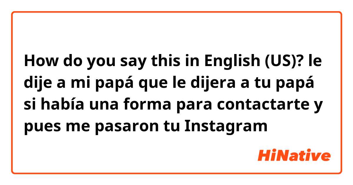 How do say "le dije a mi papá que le dijera a tu papá si había una forma para contactarte y pues me pasaron tu Instagram " in English (US)? | HiNative