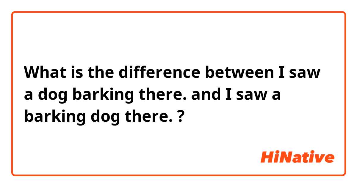 What is the difference between I saw a dog barking there. and  I saw a barking dog there. ?