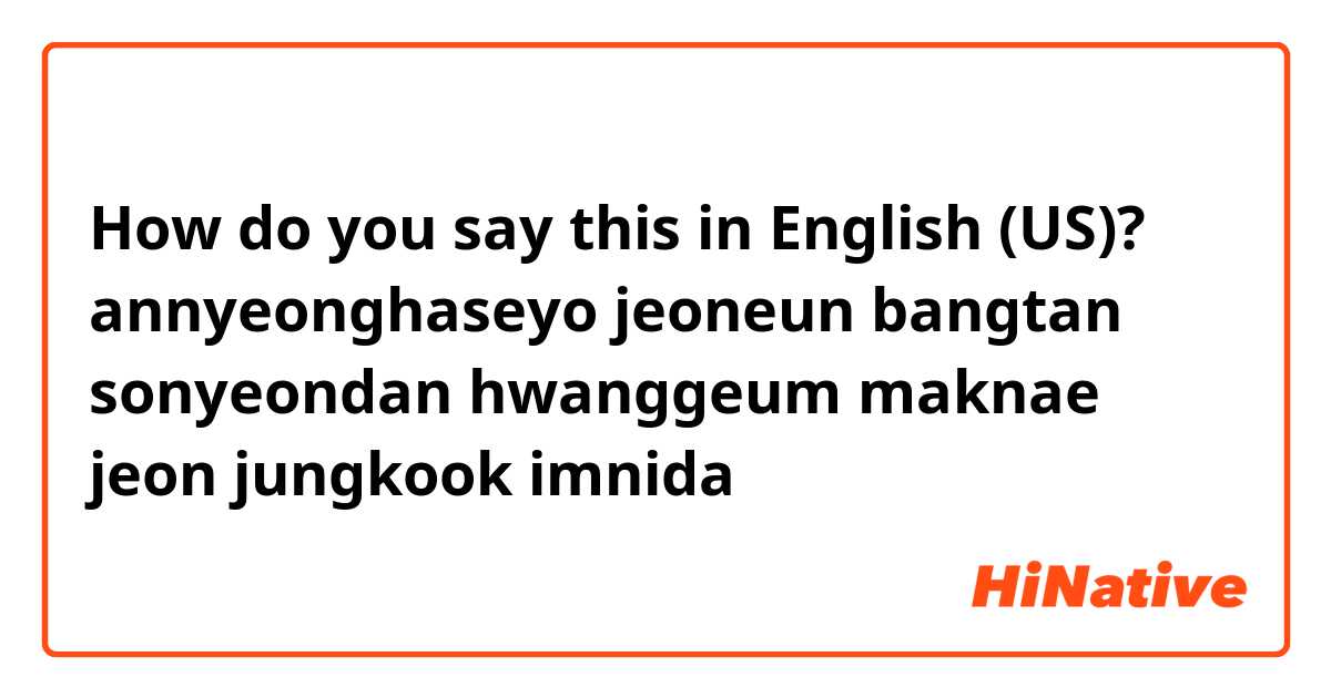 How do you say this in English (US)? annyeonghaseyo jeoneun bangtan sonyeondan hwanggeum maknae jeon jungkook imnida