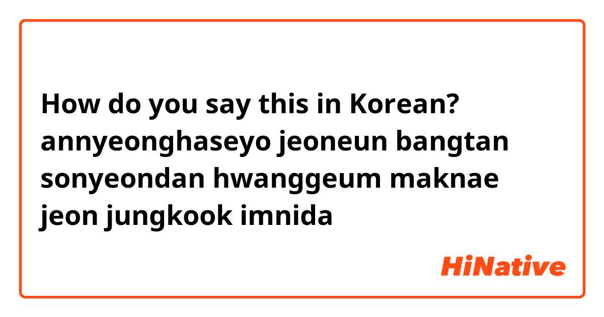 How do you say this in Korean? annyeonghaseyo jeoneun bangtan sonyeondan hwanggeum maknae jeon jungkook imnida