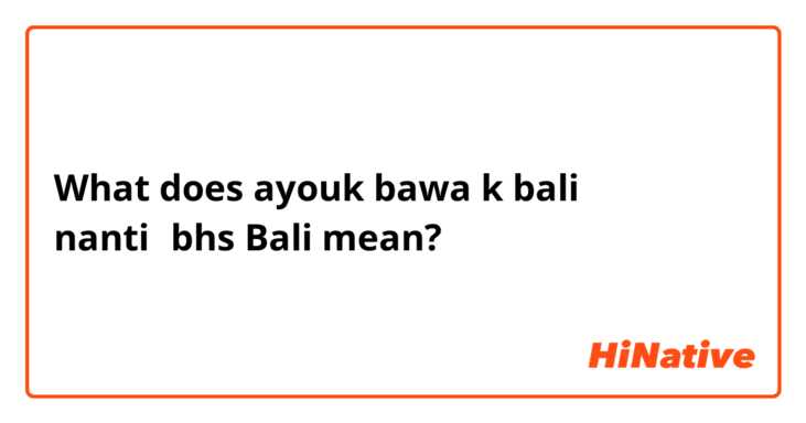 What does ayouk bawa k bali nanti←bhs Bali mean?