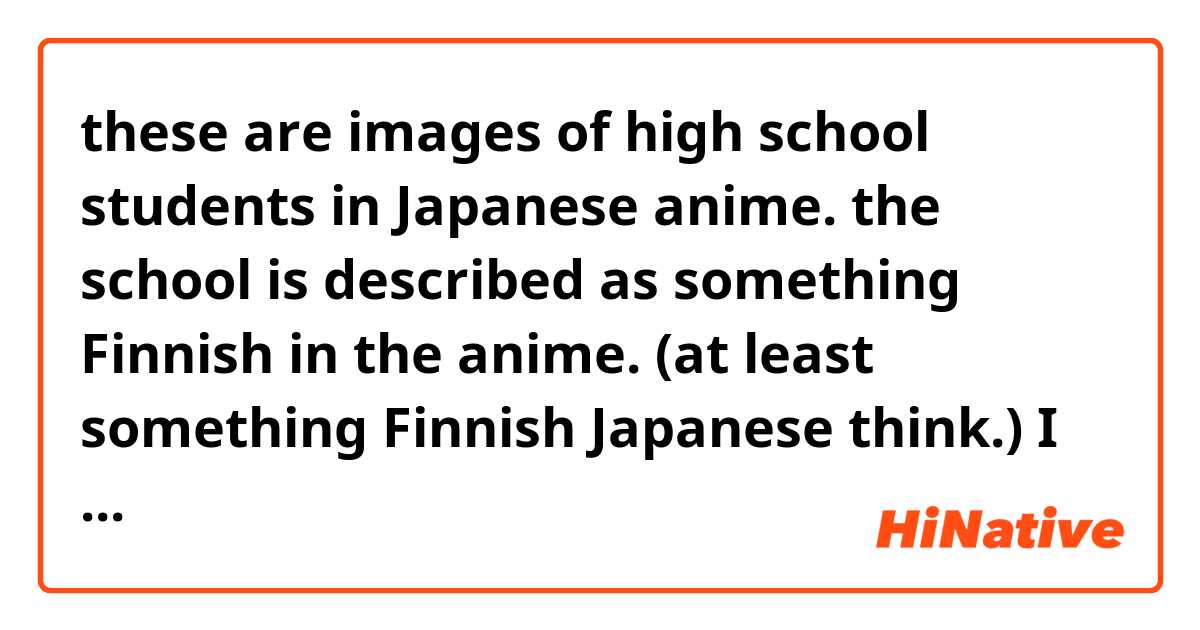 these are images of  high school students in Japanese anime. the school is described as something Finnish in the anime. (at least something Finnish Japanese think.)  I want to know what native Finnish people feel and think of these. Do you feel anything Finnish? 

https://www.google.co.jp/search?rlz=1C1LEND_enJP516JP516&biw=1070&bih=1780&tbm=isch&sa=1&q=%E7%B6%99%E7%B6%9A%E9%AB%98%E6%A0%A1%E3%80%80%E3%81%8B%E3%82%8F%E3%81%84%E3%81%84&oq=%E7%B6%99%E7%B6%9A%E9%AB%98%E6%A0%A1%E3%80%80%E3%81%8B%E3%82%8F%E3%81%84%E3%81%84&gs_l=img.3..0i24k1.14202.18067.0.18299.20.19.1.0.0.0.130.1677.16j3.19.0....0...1.1j4.64.img..1.17.1415...0j35i39k1j0i4i37i24k1j0i4i37k1j0i4i24k1.-BOkb8pKjgg#imgrc=_