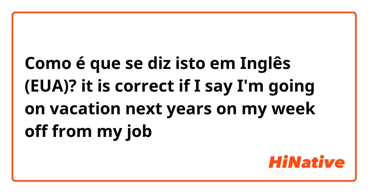 Como é que se diz isto em Inglês (EUA)? it is correct if I say I'm going on vacation next years on my week off from my job