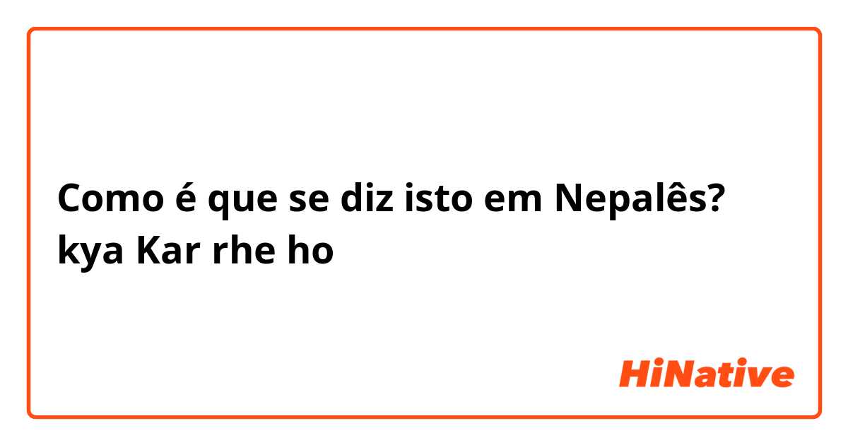 Como é que se diz isto em Nepalês? kya Kar rhe ho