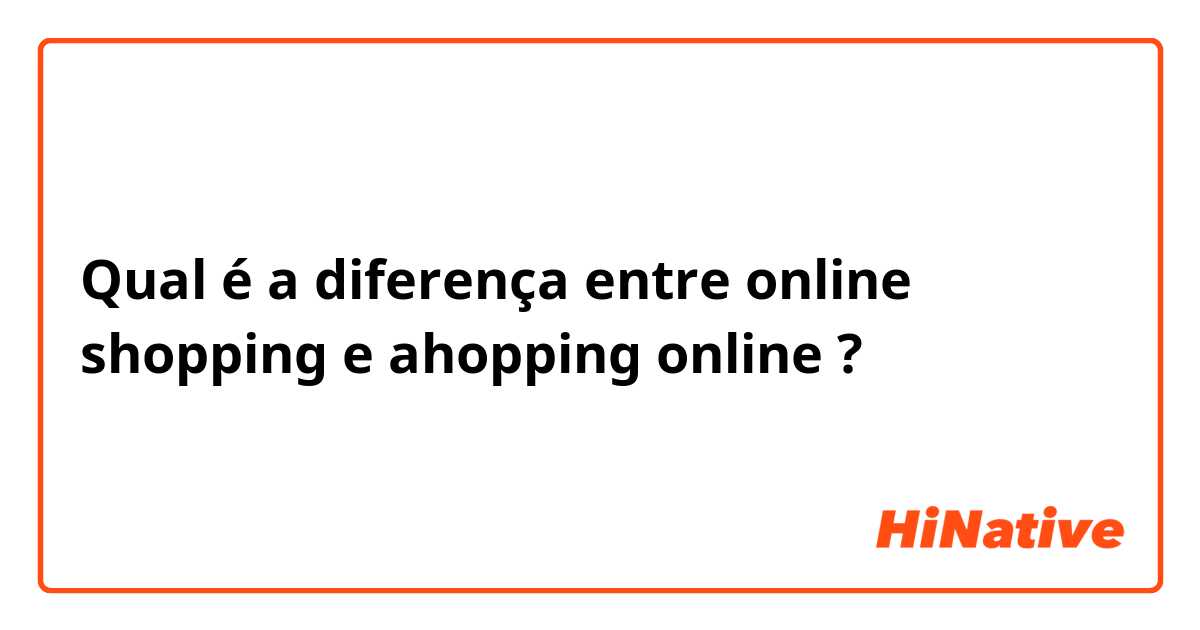Qual é a diferença entre online shopping e ahopping online ?