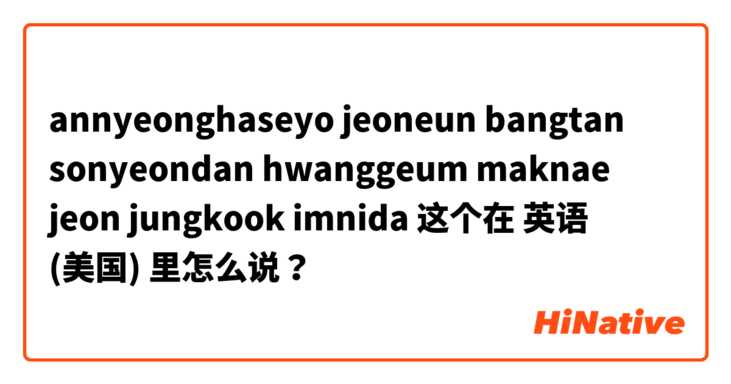 annyeonghaseyo jeoneun bangtan sonyeondan hwanggeum maknae jeon jungkook imnida 这个在 英语 (美国) 里怎么说？
