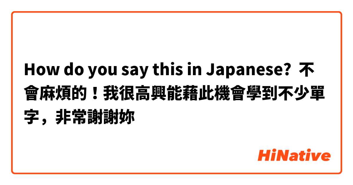 How do you say this in Japanese? 不會麻煩的！我很高興能藉此機會學到不少單字，非常謝謝妳