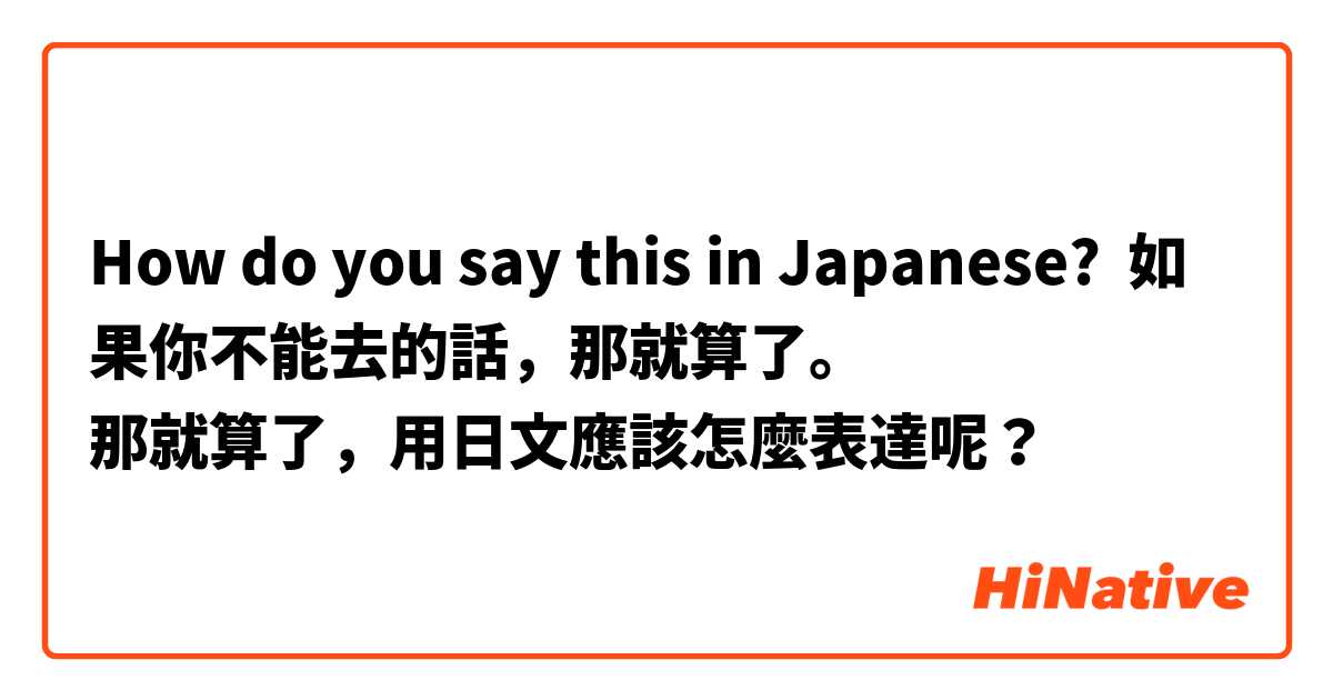 How do you say this in Japanese? 如果你不能去的話，那就算了。
那就算了，用日文應該怎麼表達呢？ 