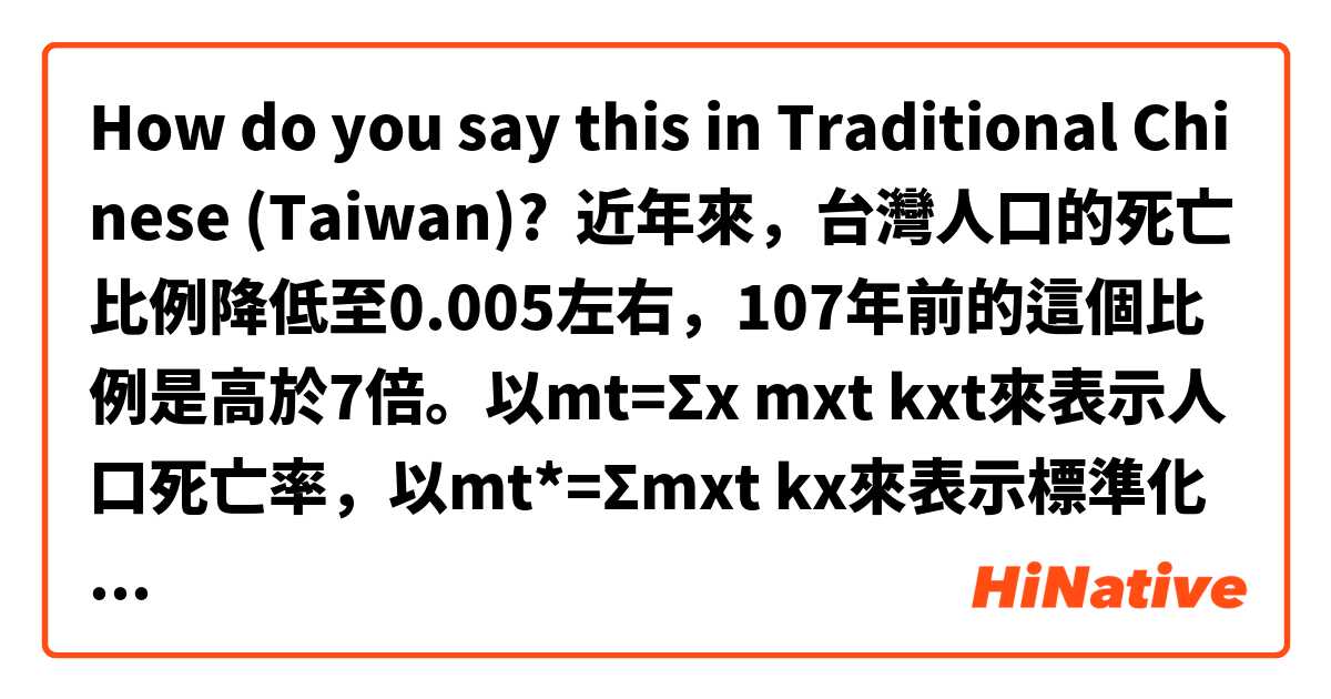 How do you say this in Traditional Chinese (Taiwan)? 近年來，台灣人口的死亡比例降低至0.005左右，107年前的這個比例是高於7倍。以mt=Σx mxt kxt來表示人口死亡率，以mt*=Σmxt kx來表示標準化死亡率，就是2000年設定把世界人口年齡當作標準的人口年齡組成，其群組的死亡率。台灣全民健保制度開始的時候，台灣、美國、日本當中，台灣的死亡率最高（0.00562）、另一方面日本的死亡率最低（0.00366）。