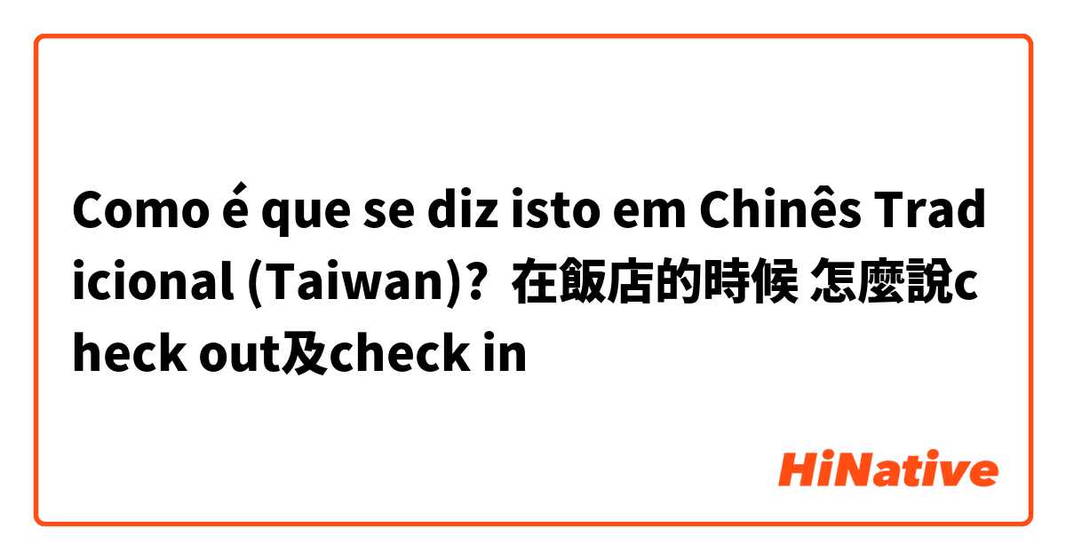 Como é que se diz isto em Chinês Tradicional (Taiwan)? 在飯店的時候 怎麼說check out及check in