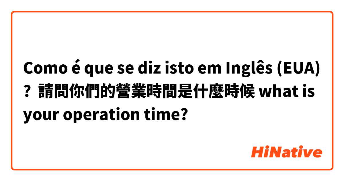 Como é que se diz isto em Inglês (EUA)? 請問你們的營業時間是什麼時候 what is your operation time?