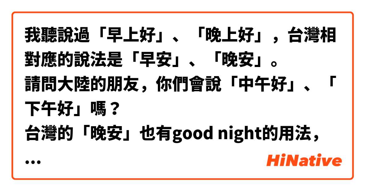 我聽說過「早上好」、「晚上好」，台灣相對應的說法是「早安」、「晚安」。
請問大陸的朋友，你們會說「中午好」、「下午好」嗎？
台灣的「晚安」也有good night的用法，大陸有相對應的用法嗎？
還有其他的打招呼用語嗎？

台灣常用的打招呼語：
早安、你（您）早啊  - 早上用（自己的經驗是9點30分之前用，上班與同事的招呼語）
午安 - 中午用。下午或許也能用，但我自己沒用，也很少聽到別人在下午用。
晚安-天色暗時用。還有睡前道別用，如英文的good night。
你好-所有時間都可以用。


