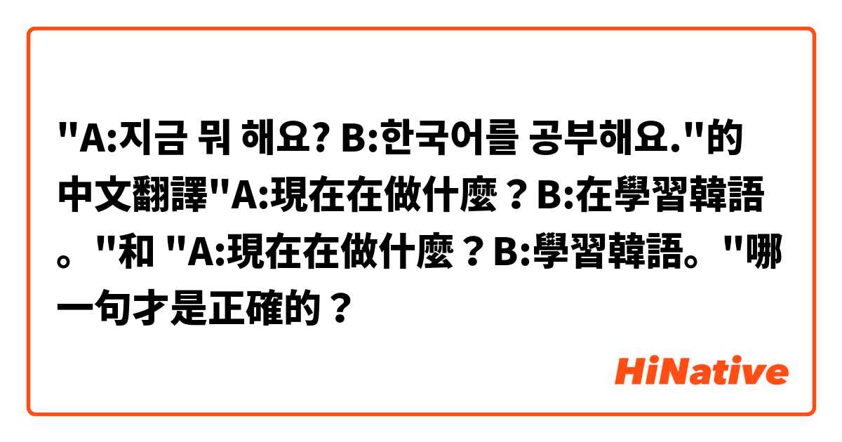 "A:지금 뭐 해요? B:한국어를 공부해요."的中文翻譯"A:現在在做什麼？B:在學習韓語。"和 "A:現在在做什麼？B:學習韓語。"哪一句才是正確的？