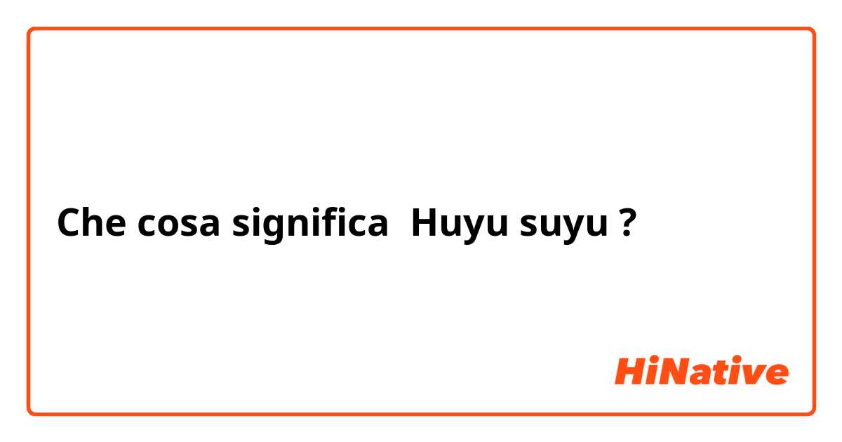 Che cosa significa Huyu suyu?