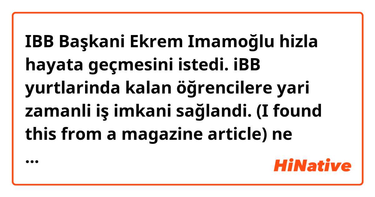 IBB Başkani Ekrem Imamoğlu hizla hayata geçmesini istedi. iBB yurtlarinda kalan öğrencilere yari zamanli iş imkani sağlandi.

(I found this 👆 from a magazine article) ne anlama geliyor?