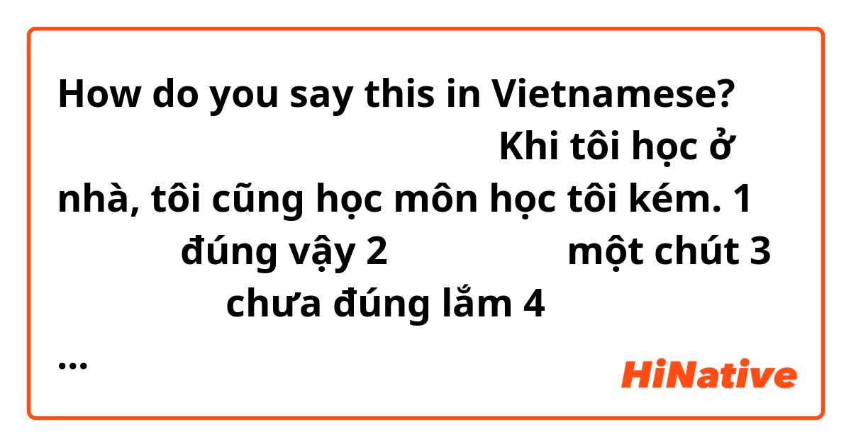 How do you say this in Vietnamese? 家で勉強する時は苦手な科目も勉強する。
Khi tôi học ở nhà, tôi cũng học môn học tôi kém. 
1 あてはまる đúng vậy 
2 ややあてはまる một chút 
3 ややあてはまる chưa đúng lắm 
4 あてはまらない không đúng 
:::::::::
Các câu này có đúng không ạ? 