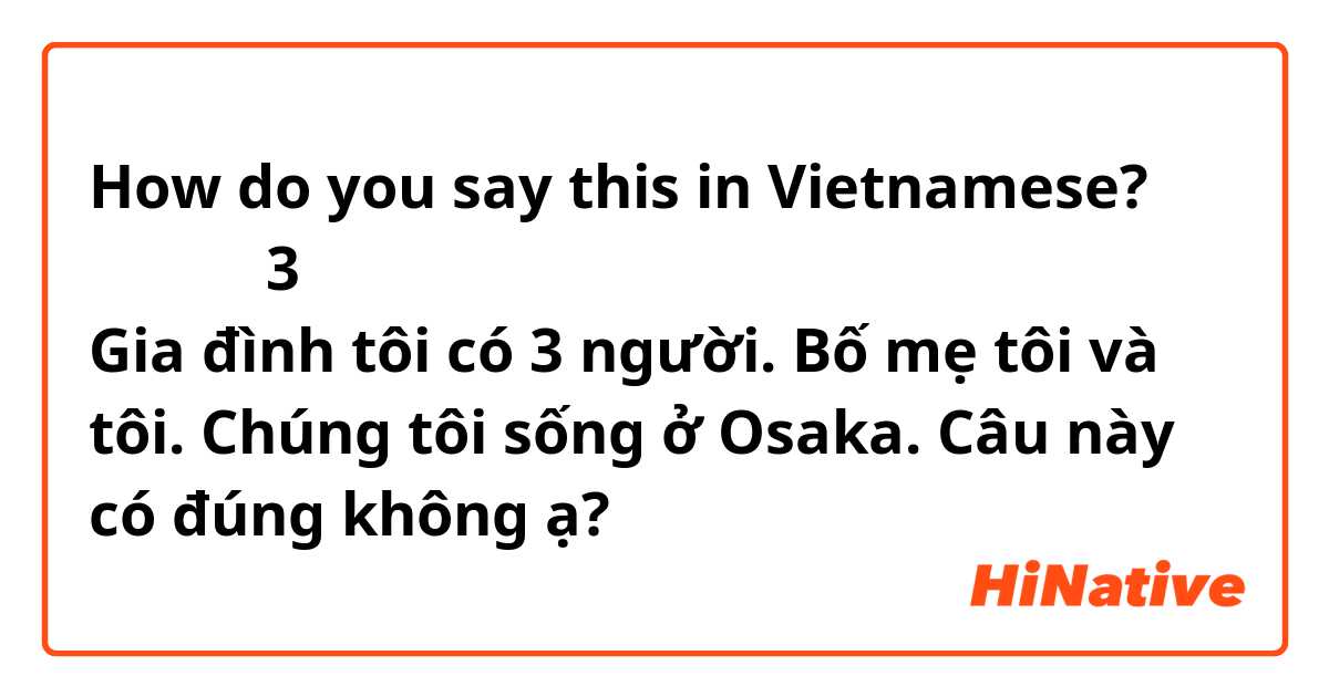 How do you say this in Vietnamese? 私の家族は3人です。
父と母と私です。
私達は大阪に住んでいます。

Gia đình tôi có 3 người.
Bố mẹ tôi và tôi.
Chúng tôi sống ở Osaka.

Câu này có đúng không ạ?