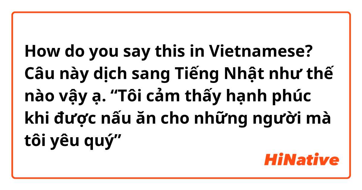 How do you say this in Vietnamese? Câu này dịch sang Tiếng Nhật như thế nào vậy ạ. “Tôi cảm thấy hạnh phúc khi được nấu ăn cho những người mà tôi yêu quý” 