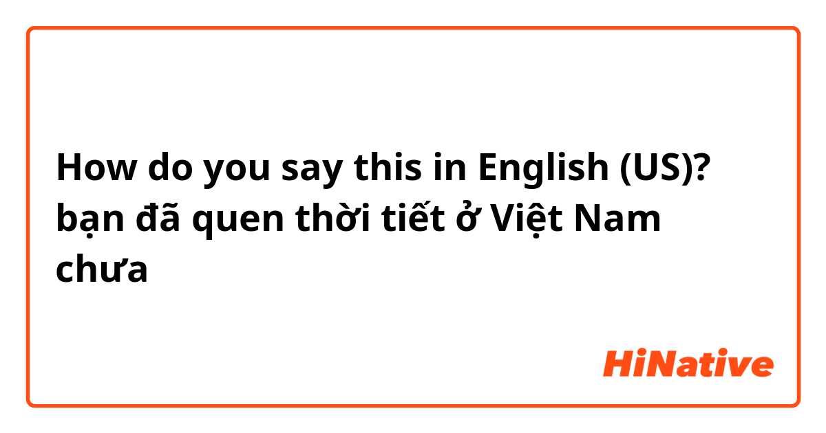 How do you say this in English (US)? bạn đã quen  thời tiết ở Việt Nam chưa 