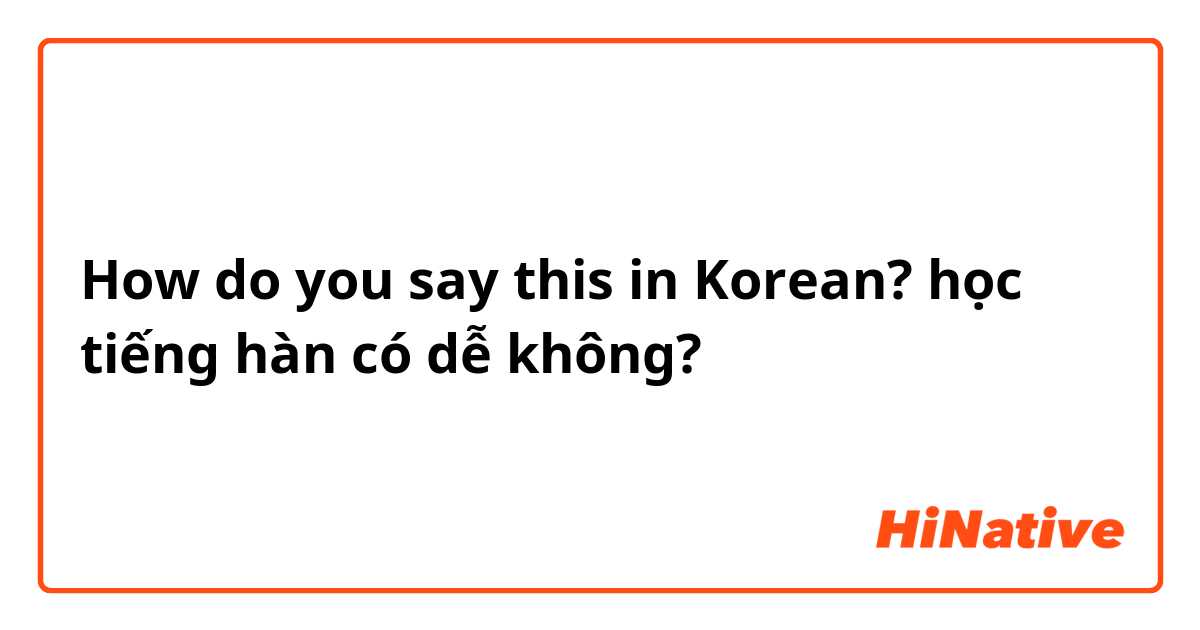 How do you say this in Korean? học tiếng hàn có dễ không? 