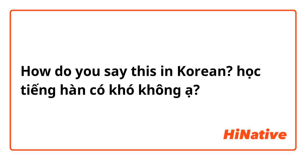 How do you say this in Korean? học tiếng hàn có khó không ạ?