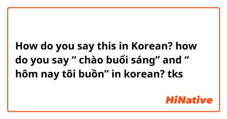 How do you say this in Korean? how do you say “ chào buổi sáng” and “ hôm nay tôi buồn” in korean? tks 