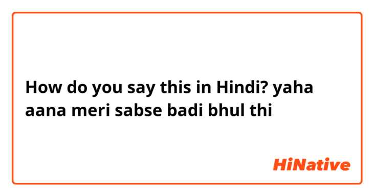 How do you say this in Hindi? yaha aana meri sabse badi bhul thi 