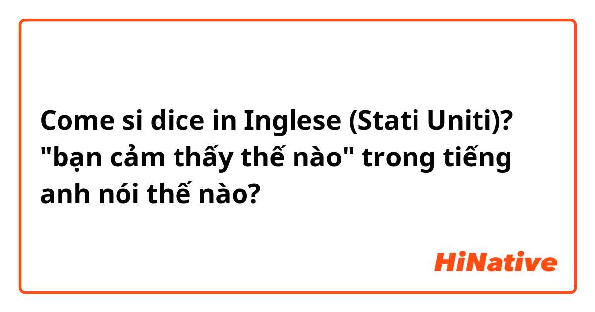 Come si dice in Inglese (Stati Uniti)? "bạn cảm thấy thế nào" trong tiếng anh nói thế nào? 