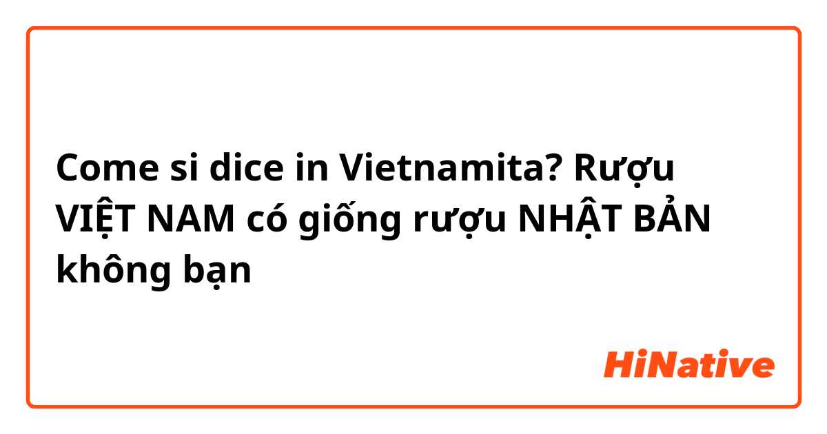Come si dice in Vietnamita? Rượu VIỆT NAM có giống rượu NHẬT BẢN không bạn