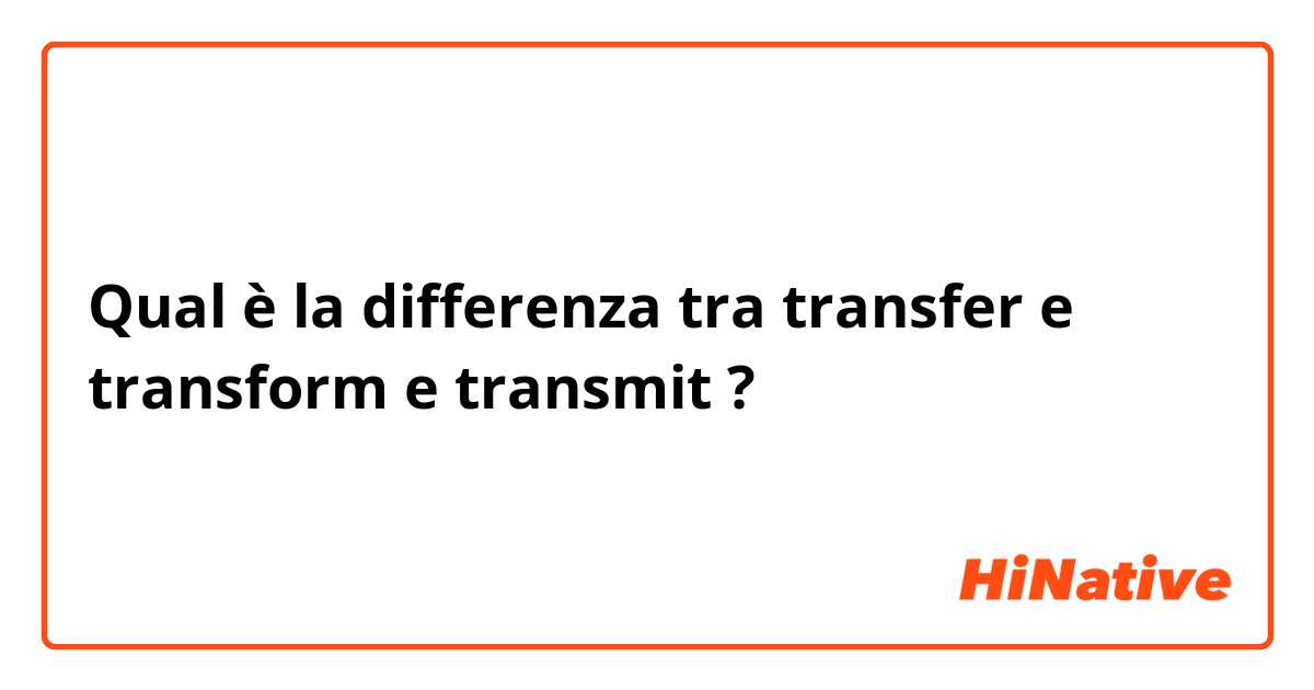 Qual è la differenza tra  transfer  e transform  e transmit  ?