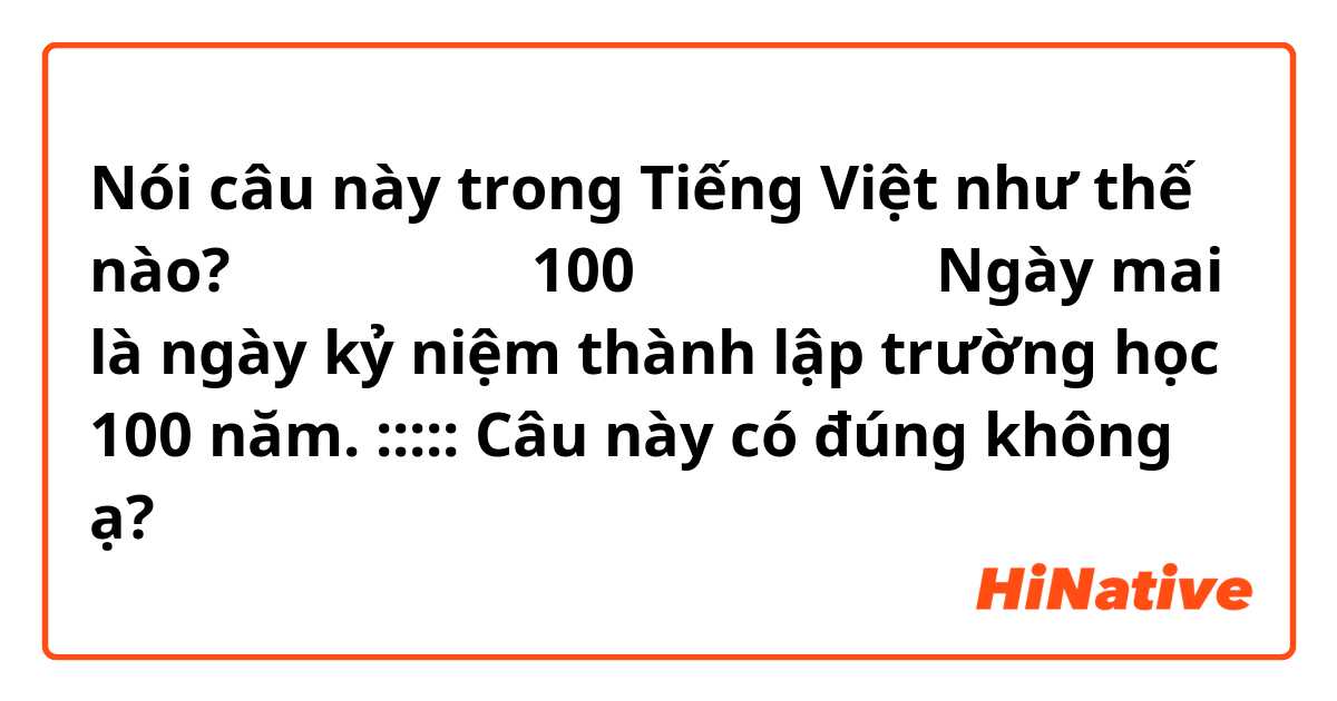 Nói câu này trong Tiếng Việt như thế nào? 明日は学校の創立100周年記念日です。
Ngày mai là ngày kỷ niệm thành lập trường học 100 năm. 
:::::
Câu này có đúng không ạ? 